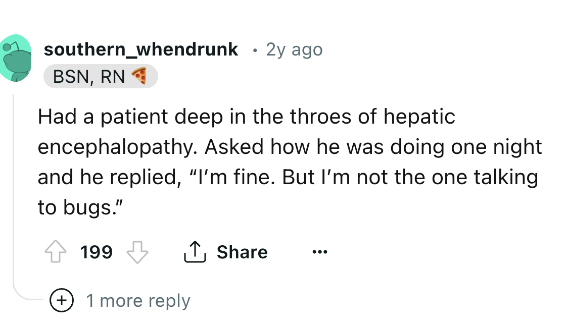 number - southern_whendrunk 2y ago Bsn, Rn Had a patient deep in the throes of hepatic encephalopathy. Asked how he was doing one night and he replied, "I'm fine. But I'm not the one talking to bugs." 199 1 more